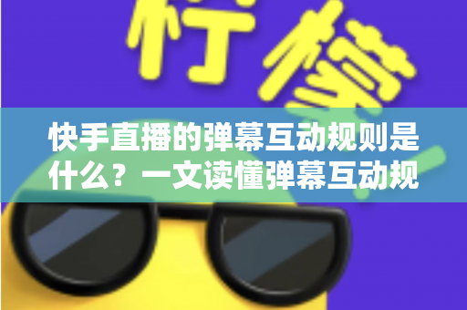 快手直播的弹幕互动规则是什么？一文读懂弹幕互动规范与实操技巧