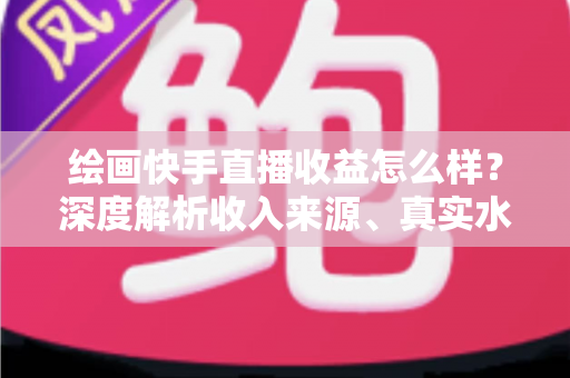 绘画快手直播收益怎么样？深度解析收入来源、真实水平与涨粉变现全攻略