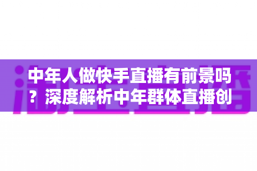 中年人做快手直播有前景吗？深度解析中年群体直播创业的机遇、挑战与成功路径