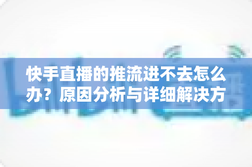 快手直播的推流进不去怎么办？原因分析与详细解决方案大全