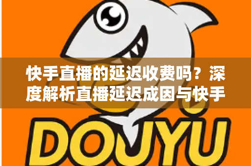 快手直播的延迟收费吗？深度解析直播延迟成因与快手平台收费规则全指南