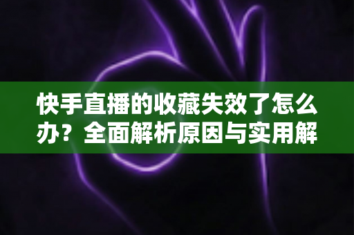 快手直播的收藏失效了怎么办？全面解析原因与实用解决方案一览