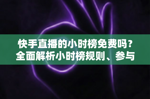 快手直播的小时榜免费吗？全面解析小时榜规则、参与方式与上榜技巧