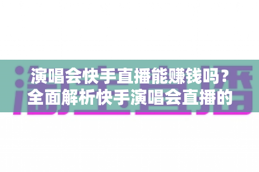 演唱会快手直播能赚钱吗？全面解析快手演唱会直播的变现方式、收入来源与实操指南