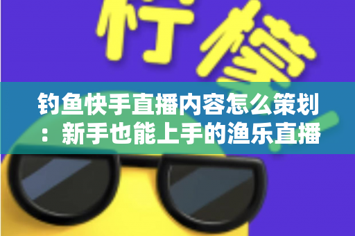 钓鱼快手直播内容怎么策划：新手也能上手的渔乐直播间全流程规划指南