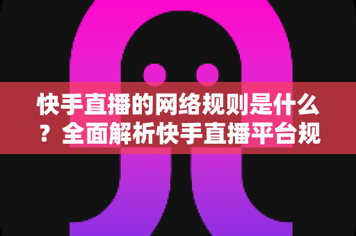 快手直播的网络规则是什么？全面解析快手直播平台规范与主播必知注意事项