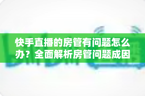 快手直播的房管有问题怎么办？全面解析房管问题成因与高效解决方案指南