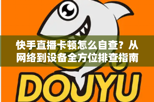 快手直播卡顿怎么自查？从网络到设备全方位排查指南，让直播流畅不断线