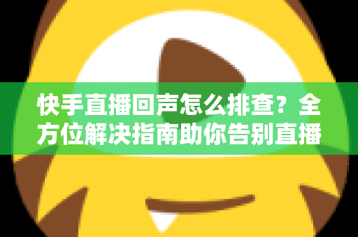 快手直播回声怎么排查？全方位解决指南助你告别直播回声困扰