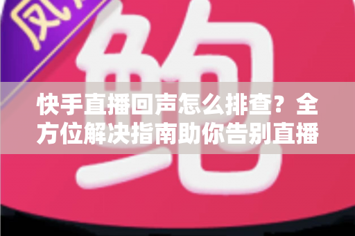 快手直播回声怎么排查？全方位解决指南助你告别直播回声困扰