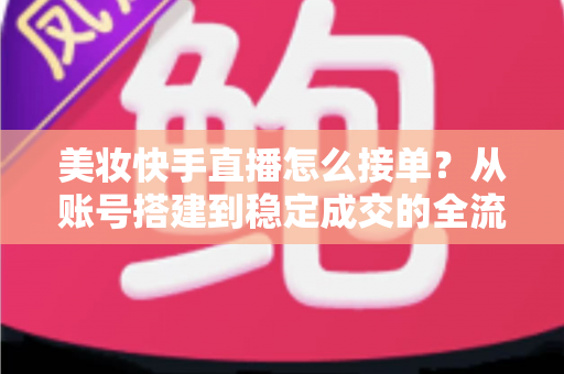 美妆快手直播怎么接单？从账号搭建到稳定成交的全流程实战攻略