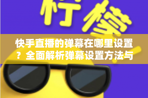 快手直播的弹幕在哪里设置？全面解析弹幕设置方法与实用技巧