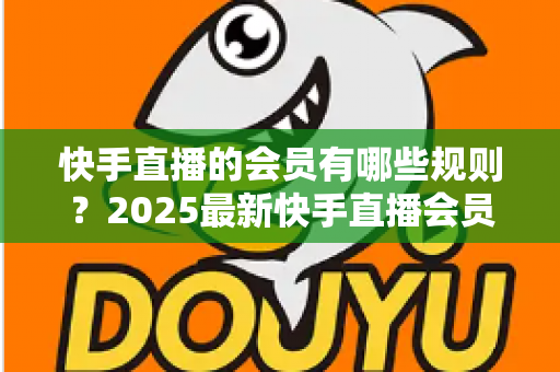 快手直播的会员有哪些规则？2025最新快手直播会员制度全解析与实用指南