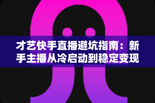 才艺快手直播避坑指南：新手主播从冷启动到稳定变现的全流程避雷手册