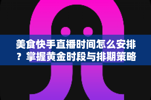 美食快手直播时间怎么安排？掌握黄金时段与排期策略，让直播间人气翻倍