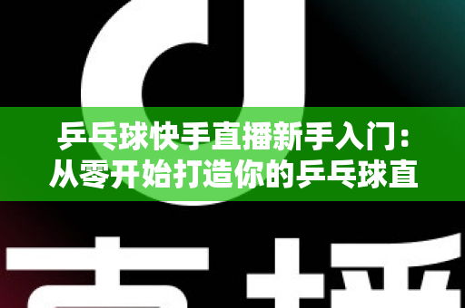 乒乓球快手直播新手入门：从零开始打造你的乒乓球直播之路全攻略