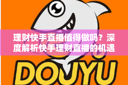 理财快手直播值得做吗？深度解析快手理财直播的机遇、门槛与变现路径
