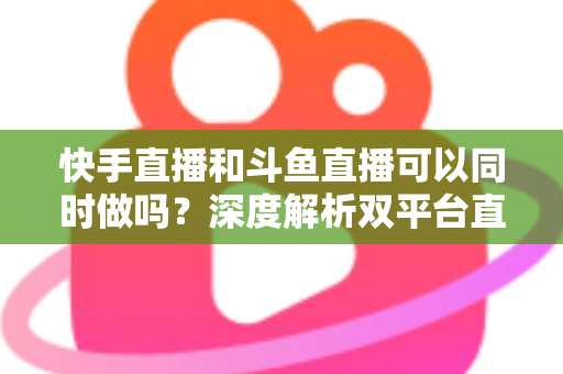 快手直播和斗鱼直播可以同时做吗？深度解析双平台直播的可行性、风险与运营策略