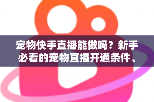 宠物快手直播能做吗？新手必看的宠物直播开通条件、运营技巧与变现全攻略