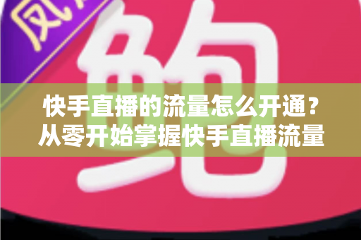 快手直播的流量怎么开通？从零开始掌握快手直播流量获取的完整攻略