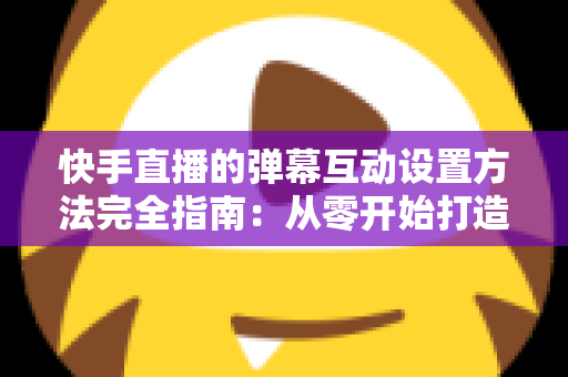 快手直播的弹幕互动设置方法完全指南：从零开始打造高活跃度直播间的实战教程