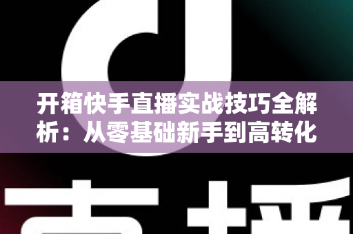 开箱快手直播实战技巧全解析：从零基础新手到高转化带货达人的完整进阶指南