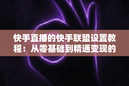快手直播的快手联盟设置教程:从零基础到精通变现的完整操作指南 快手直播的快手联盟设置教程:从零基础到精通变现的完整操作指南