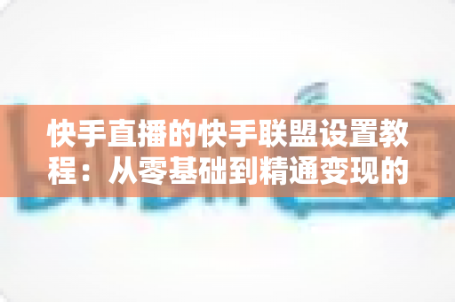 快手直播的快手联盟设置教程：从零基础到精通变现的完整操作指南