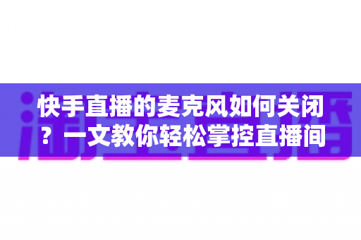 快手直播的麦克风如何关闭？一文教你轻松掌控直播间声音设置