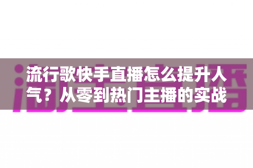 流行歌快手直播怎么提升人气？从零到热门主播的实战运营全攻略