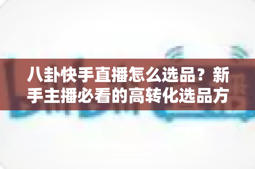 八卦快手直播怎么选品？新手主播必看的高转化选品方法与实战避坑指南