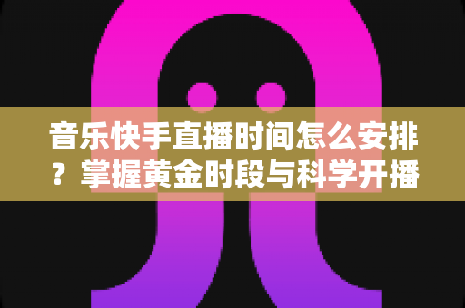 音乐快手直播时间怎么安排？掌握黄金时段与科学开播策略的完整运营指南