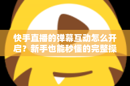 快手直播的弹幕互动怎么开启？新手也能秒懂的完整操作指南与互动涨粉技巧