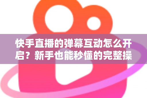 快手直播的弹幕互动怎么开启？新手也能秒懂的完整操作指南与互动涨粉技巧