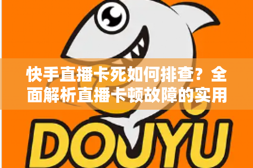 快手直播卡死如何排查？全面解析直播卡顿故障的实用解决指南