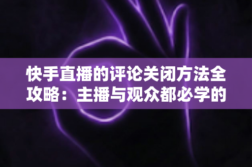 快手直播的评论关闭方法全攻略:主播与观众都必学的评论管理实用技巧 快手直播的评论关闭方法全攻略:主播与观众都必学的评论管理实用技巧