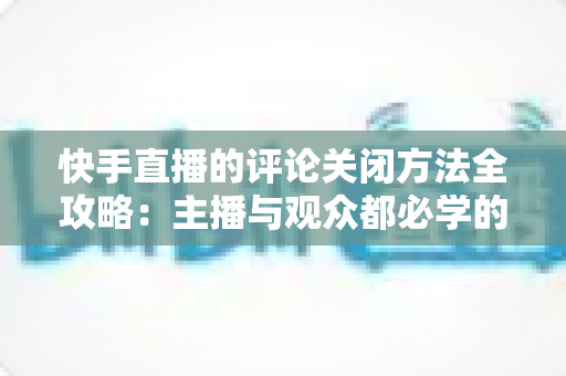快手直播的评论关闭方法全攻略:主播与观众都必学的评论管理实用技巧 快手直播的评论关闭方法全攻略:主播与观众都必学的评论管理实用技巧