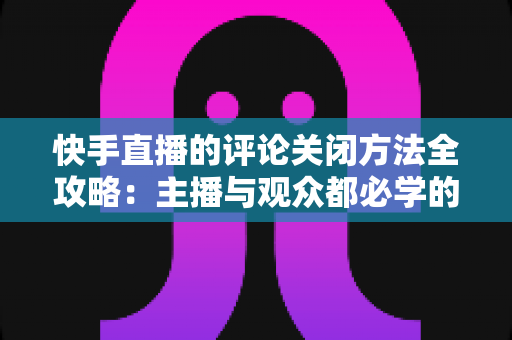 快手直播的评论关闭方法全攻略：主播与观众都必学的评论管理实用技巧