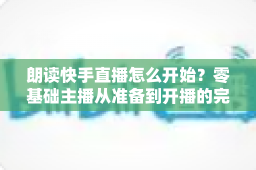 朗读快手直播怎么开始？零基础主播从准备到开播的完整实战指南