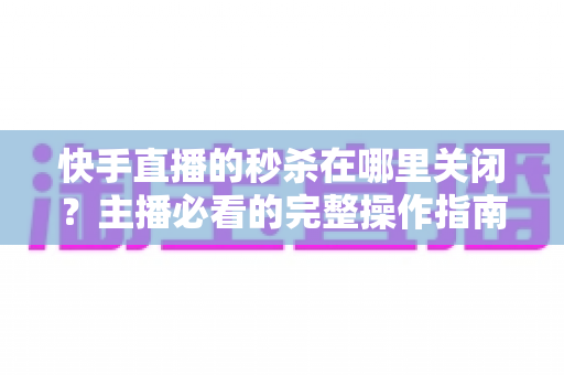 快手直播的秒杀在哪里关闭？主播必看的完整操作指南与实用技巧