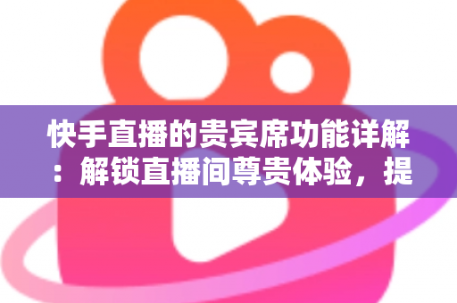 快手直播的贵宾席功能详解：解锁直播间尊贵体验，提升互动与收益的实用指南