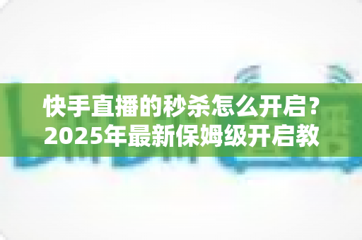 快手直播的秒杀怎么开启?2025年最新保姆级开启教程与实战运营技巧全解析 快手直播的秒杀怎么开启?2025年最新保姆级开启教程与实战运营技巧全解析