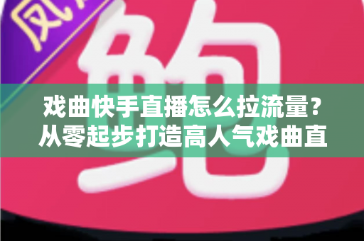 戏曲快手直播怎么拉流量?从零起步打造高人气戏曲直播间的实战指南 戏曲快手直播怎么拉流量?从零起步打造高人气戏曲直播间的实战指南