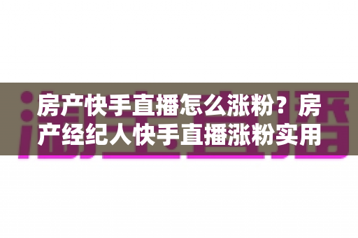 房产快手直播怎么涨粉？房产经纪人快手直播涨粉实用攻略与避坑指南