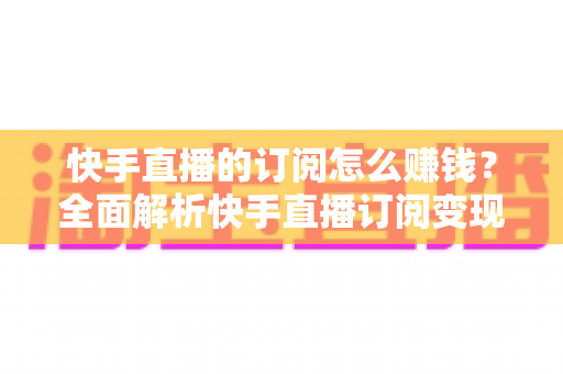 快手直播的订阅怎么赚钱？全面解析快手直播订阅变现的实用指南
