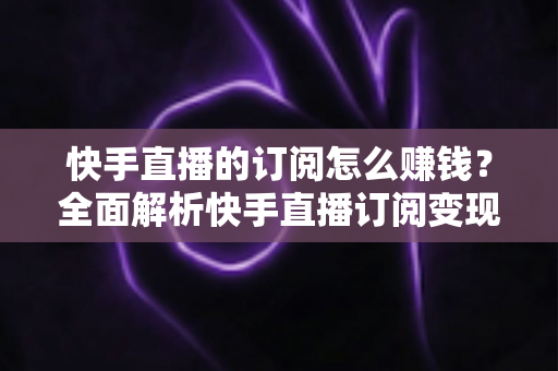 快手直播的订阅怎么赚钱？全面解析快手直播订阅变现的实用指南