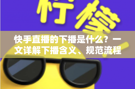 快手直播的下播是什么？一文详解下播含义、规范流程与涨粉运营技巧
