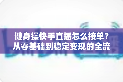 健身操快手直播怎么接单？从零基础到稳定变现的全流程实战指南