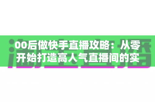 00后做快手直播攻略：从零开始打造高人气直播间的实战指南
