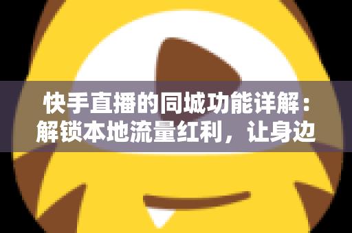 快手直播的同城功能详解：解锁本地流量红利，让身边人看见你的直播间